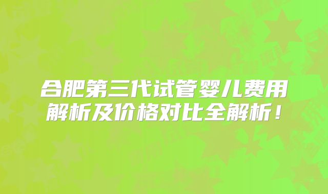 合肥第三代试管婴儿费用解析及价格对比全解析！