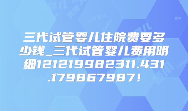 三代试管婴儿住院费要多少钱_三代试管婴儿费用明细121219982311.431.179867987！