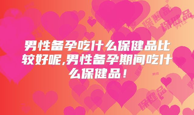男性备孕吃什么保健品比较好呢,男性备孕期间吃什么保健品！