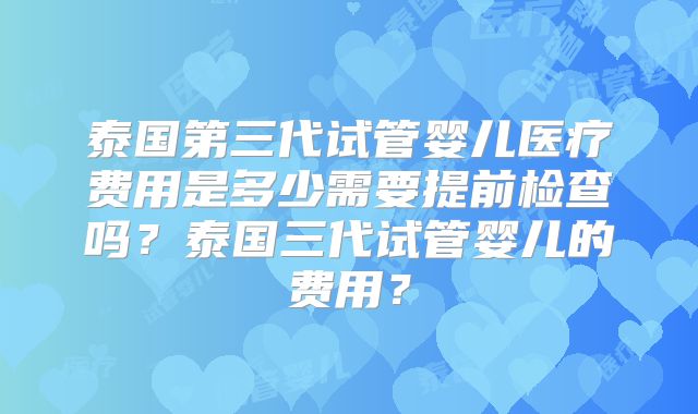 泰国第三代试管婴儿医疗费用是多少需要提前检查吗？泰国三代试管婴儿的费用？