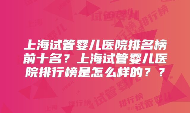 上海试管婴儿医院排名榜前十名？上海试管婴儿医院排行榜是怎么样的？？