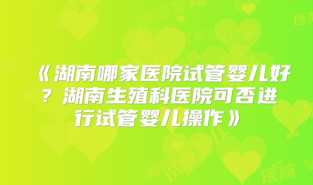 《湖南哪家医院试管婴儿好？湖南生殖科医院可否进行试管婴儿操作》