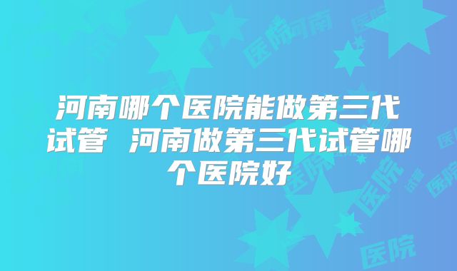 河南哪个医院能做第三代试管 河南做第三代试管哪个医院好