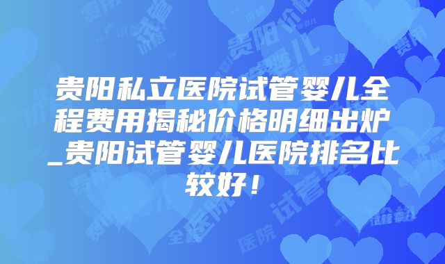 贵阳私立医院试管婴儿全程费用揭秘价格明细出炉_贵阳试管婴儿医院排名比较好!