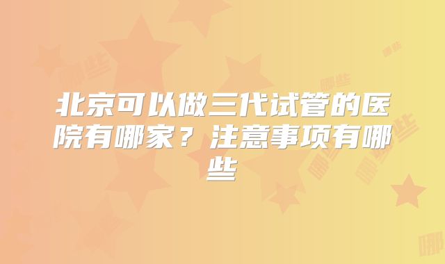 北京可以做三代试管的医院有哪家?注意事项有哪些