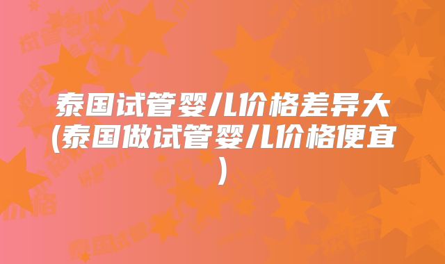泰国试管婴儿价格差异大(泰国做试管婴儿价格便宜)