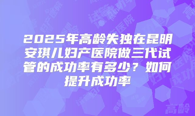 2025年高龄失独在昆明安琪儿妇产医院做三代试管的成功率有多少？如何提升成功率