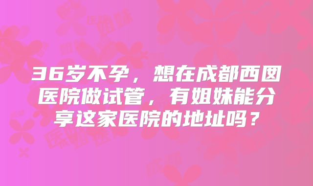 36岁不孕，想在成都西囡医院做试管，有姐妹能分享这家医院的地址吗？