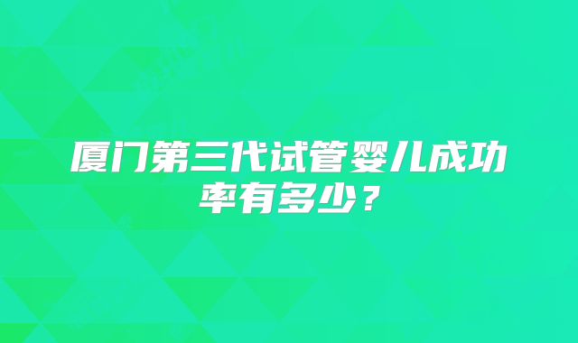 厦门第三代试管婴儿成功率有多少？
