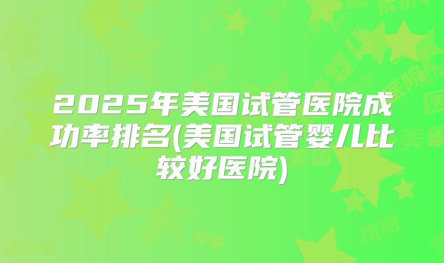 2025年美国试管医院成功率排名(美国试管婴儿比较好医院)