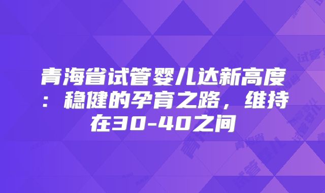 青海省试管婴儿达新高度:稳健的孕育之路,维持在30-40之间