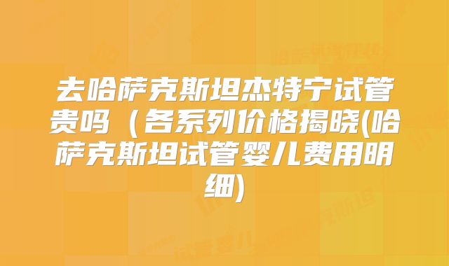 去哈萨克斯坦杰特宁试管贵吗(各系列价格揭晓(哈萨克斯坦试管婴儿费用明细)