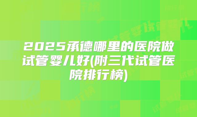 2025承德哪里的医院做试管婴儿好(附三代试管医院排行榜)