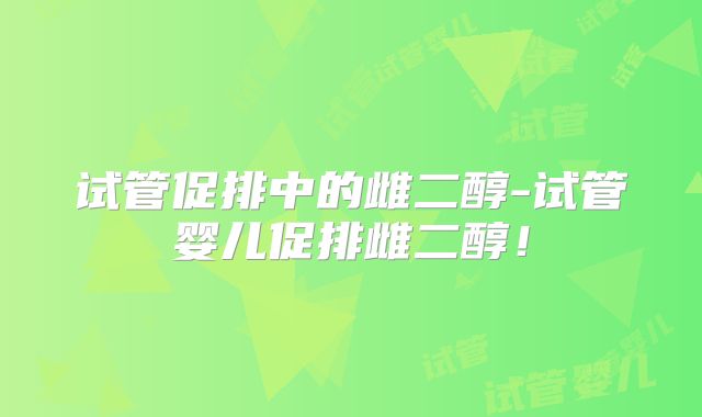 试管促排中的雌二醇-试管婴儿促排雌二醇!