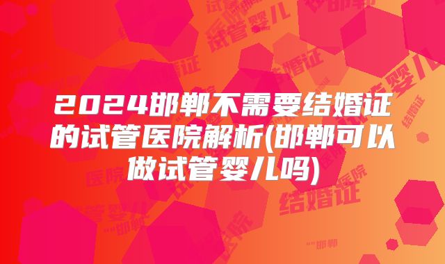 2024邯郸不需要结婚证的试管医院解析(邯郸可以做试管婴儿吗)