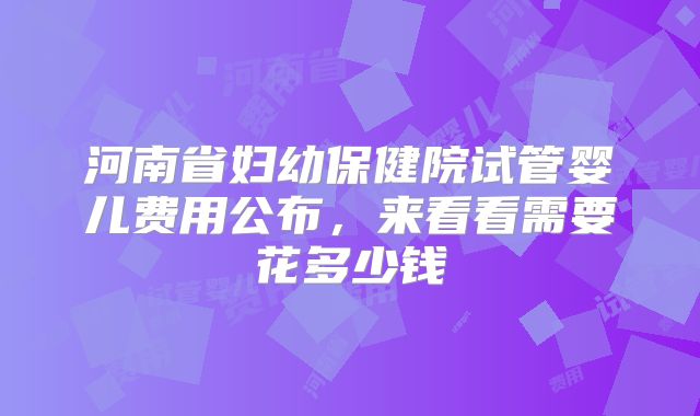河南省妇幼保健院试管婴儿费用公布,来看看需要花多少钱