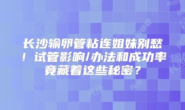 长沙输卵管粘连姐妹别愁！试管影响/办法和成功率竟藏着这些秘密？