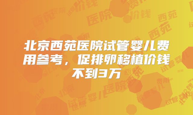 北京西苑医院试管婴儿费用参考，促排卵移植价钱不到3万