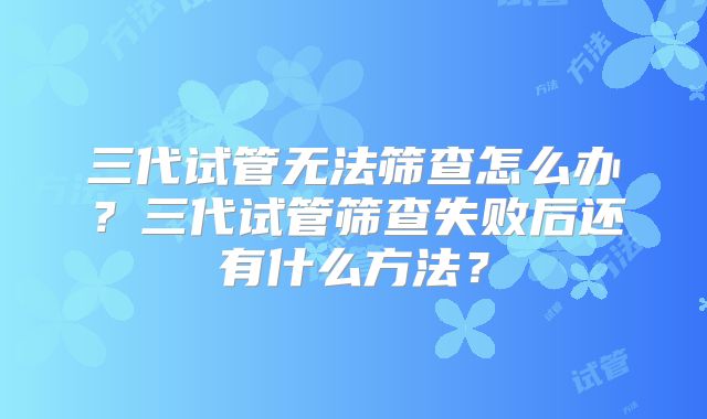 三代试管无法筛查怎么办？三代试管筛查失败后还有什么方法？