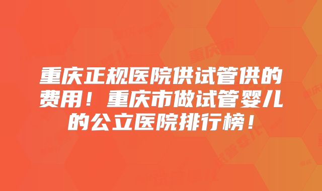 重庆正规医院供试管供的费用！重庆市做试管婴儿的公立医院排行榜！