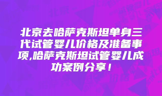 北京去哈萨克斯坦单身三代试管婴儿价格及准备事项,哈萨克斯坦试管婴儿成功案例分享！