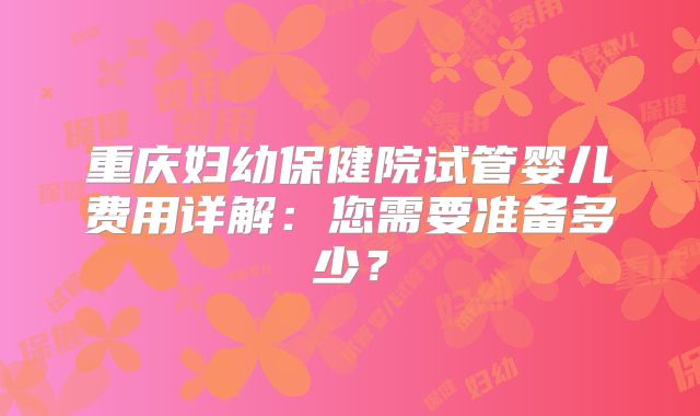 重庆妇幼保健院试管婴儿费用详解：您需要准备多少？