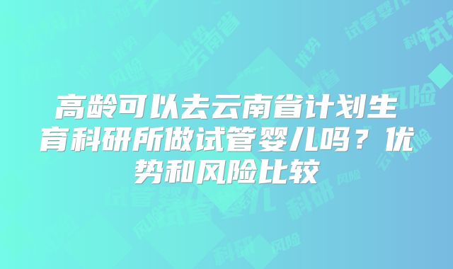 高龄可以去云南省计划生育科研所做试管婴儿吗？优势和风险比较