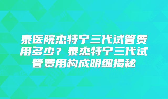 泰医院杰特宁三代试管费用多少？泰杰特宁三代试管费用构成明细揭秘