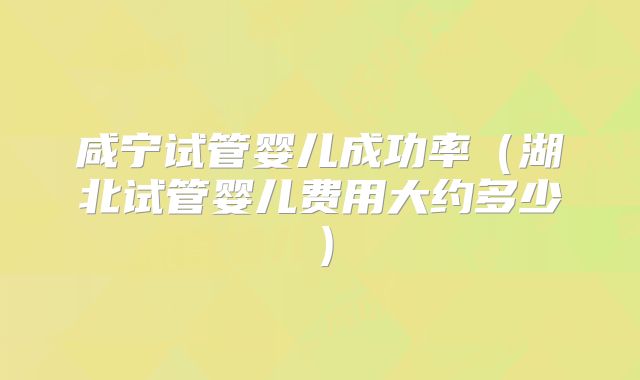 咸宁试管婴儿成功率（湖北试管婴儿费用大约多少）