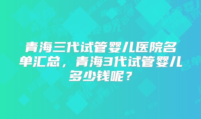 青海三代试管婴儿医院名单汇总，青海3代试管婴儿多少钱呢？