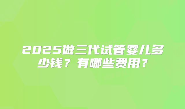 2025做三代试管婴儿多少钱?有哪些费用?