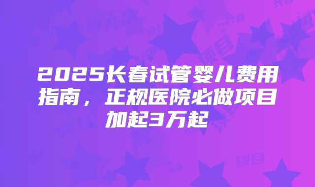 2025长春试管婴儿费用指南，正规医院必做项目加起3万起