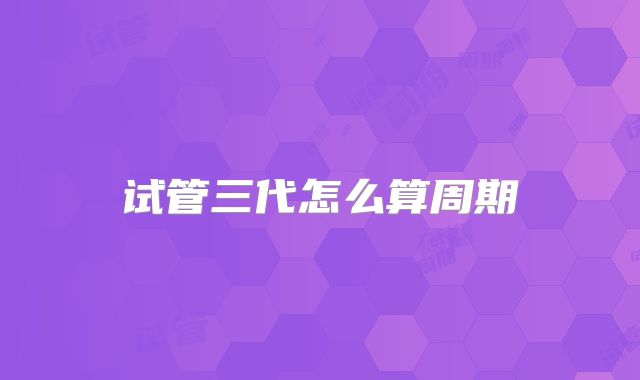 试管三代怎么算周期