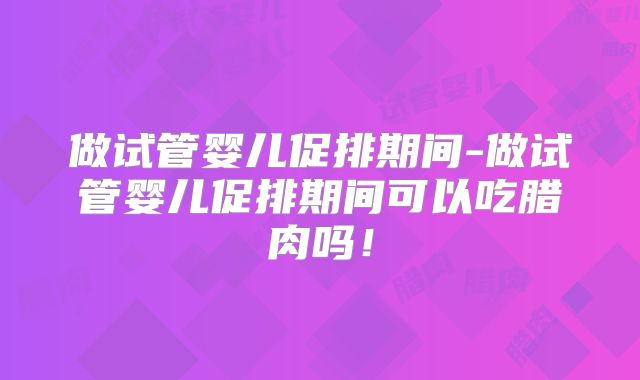 做试管婴儿促排期间-做试管婴儿促排期间可以吃腊肉吗!