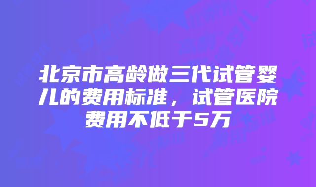 北京市高龄做三代试管婴儿的费用标准,试管医院费用不低于5万