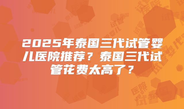 2025年泰国三代试管婴儿医院推荐?泰国三代试管花费太高了?