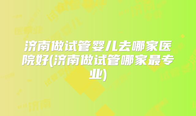 济南做试管婴儿去哪家医院好(济南做试管哪家最专业)