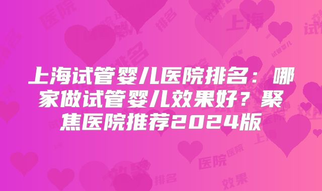 上海试管婴儿医院排名：哪家做试管婴儿效果好？聚焦医院推荐2024版