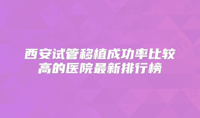 西安试管移植成功率比较高的医院最新排行榜