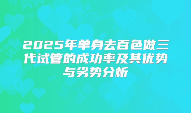 2025年单身去百色做三代试管的成功率及其优势与劣势分析