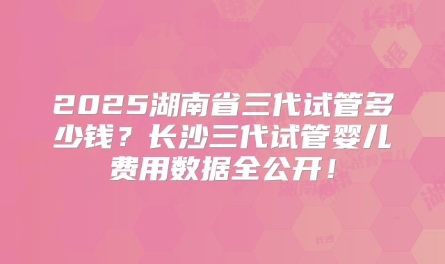 2025湖南省三代试管多少钱？长沙三代试管婴儿费用数据全公开！