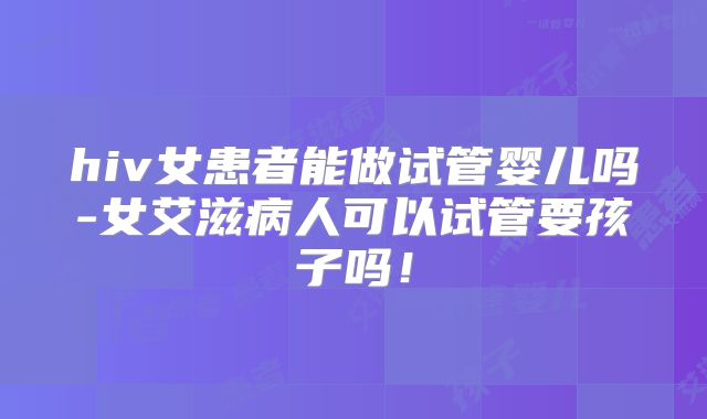 hiv女患者能做试管婴儿吗-女艾滋病人可以试管要孩子吗!