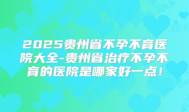 2025贵州省不孕不育医院大全-贵州省治疗不孕不育的医院是哪家好一点！