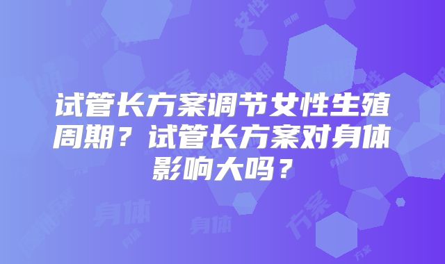 试管长方案调节女性生殖周期？试管长方案对身体影响大吗？