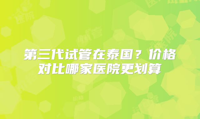 第三代试管在泰国？价格对比哪家医院更划算
