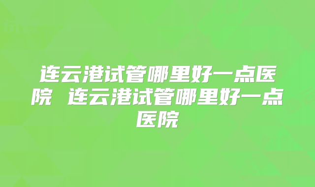 连云港试管哪里好一点医院 连云港试管哪里好一点医院