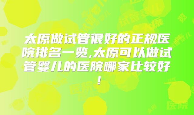 太原做试管很好的正规医院排名一览,太原可以做试管婴儿的医院哪家比较好！
