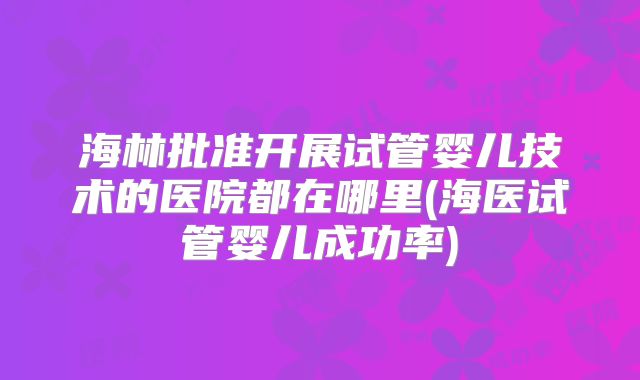 海林批准开展试管婴儿技术的医院都在哪里(海医试管婴儿成功率)