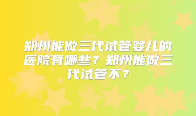 郑州能做三代试管婴儿的医院有哪些？郑州能做三代试管不？