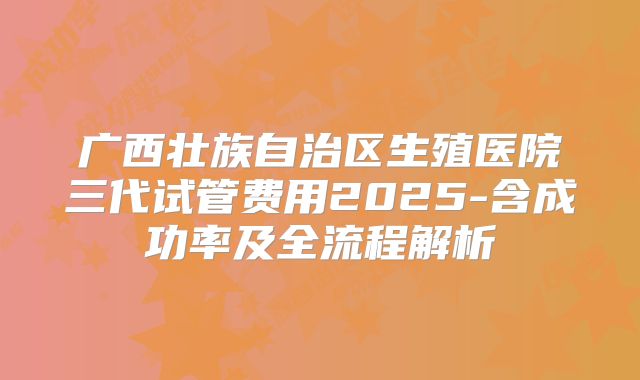 广西壮族自治区生殖医院三代试管费用2025-含成功率及全流程解析